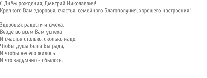 С Днём рождения, Дмитрий Николаевич! Крепкого Вам здоровья, счастья, семейного благополучия, хорошего настроения! Здоровья, радости и смеха, Везде во всем Вам успеха И счастья столько, сколько надо, Чтобы душа была бы рада, И чтобы весело жилось И что задумано - сбылось. 