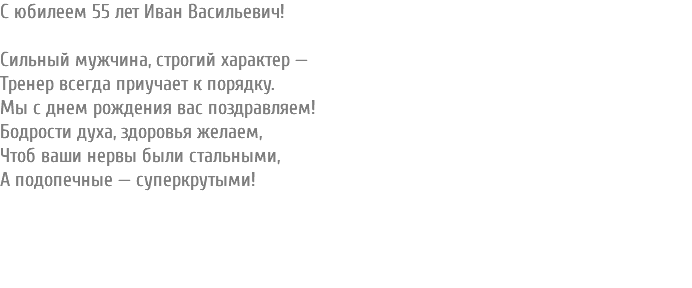 С юбилеем 55 лет Иван Васильевич! Сильный мужчина, строгий характер — Тренер всегда приучает к порядку. Мы с днем рождения вас поздравляем! Бодрости духа, здоровья желаем, Чтоб ваши нервы были стальными, А подопечные — суперкрутыми! 