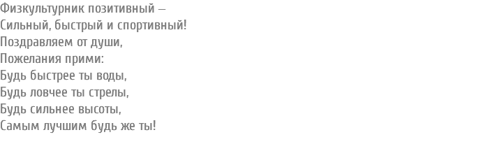 Физкультурник позитивный ‒ Сильный, быстрый и спортивный! Поздравляем от души, Пожелания прими: Будь быстрее ты воды, Будь ловчее ты стрелы, Будь сильнее высоты, Самым лучшим будь же ты! 