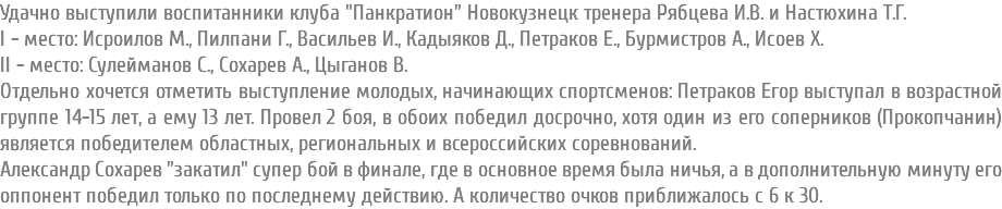 Удачно выступили воспитанники клуба "Панкратион" Новокузнецк тренера Рябцева И.В. и Настюхина Т.Г. I - место: Исроилов М., Пилпани Г., Васильев И., Кадыяков Д., Петраков Е., Бурмистров А., Исоев Х. II - место: Сулейманов С., Сохарев А., Цыганов В. Отдельно хочется отметить выступление молодых, начинающих спортсменов: Петраков Егор выступал в возрастной группе 14-15 лет, а ему 13 лет. Провел 2 боя, в обоих победил досрочно, хотя один из его соперников (Прокопчанин) является победителем областных, региональных и всероссийских соревнований. Александр Сохарев "закатил" супер бой в финале, где в основное время была ничья, а в дополнительную минуту его оппонент победил только по последнему действию. А количество очков приближалось с 6 к 30.