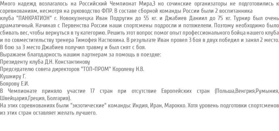 Много надежд возлагалось на Российский Чемпионат Мира,3 но сочинские организаторы не подготовились к соревнованиям, несмотря на руководство ФПР. В составе сборной команды России были 2 воспитанника клуба "ПАНКРАТИОН" г. Новокузнецка Иван Подругин до 55 кг. и Джабиев Даниил до 75 кг. Турнир был очень драматичный. Начиная с Первенства России наши спортсмены подросли и потяжелели. Поэтому необходимо было сбивать вес, чтобы вернуться в ту категорию. Решить этот вопрос помог опыт профессионального бойца нашего клуба и по совместительству тренера Тимофея Настюхина. В результате Иван провел 3 боя в двух победил и занял 2 место. В бою за 3 место Джабиев получил травму и был снят с боя. Выражаем благодарность нашим партнерам за помощь в поездке: Президенту клуба Д.Н. Константинову Председателю совета директоров "ТОП-ПРОМ" Королеву Н.В. Кушниру Г. Боярову Е.И. В Чемпионате приняло участие 17 стран при отсутствие Европейских стран (Польша,Венгрия,Румыния, Швейцария,Греция, Болгария). На этих соревнованиях были "экзотические" команды: Индия, Иран, Марокко. Хотя уровень подготовки спортсменов из этих стран оставляет желать лучшего. 
