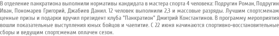 В отделение панкратиона выполнили нормативы кандидата в мастера спорта 4 человека: Подругин Роман, Подругин Иван, Пономарев Григорий, Джабиев Данил. 12 человек выполнили 2,3 и массовые разряды. Лучшим спортсменам ценные призы и подарки вручил президент клуба "Панкратион" Дмитрий Константинов. В программу мероприятия вошли показательные выступления юных бойцов и чаепитие. С 22 июня начинаются спортивно-восстановительные сборы и ведущим спортсменам оплачен сезон.